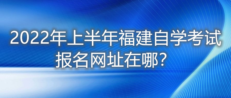 2022年上半年福建自學考試報名網(wǎng)址在哪？